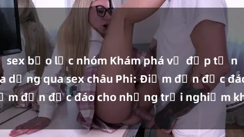 sex bạo lực nhóm Khám phá vẻ đẹp tự nhiên và văn hóa đa dạng qua sex châu Phi: Điểm đến độc đáo cho những trải nghiệm khó quên