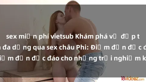sex miễn phí vietsub Khám phá vẻ đẹp tự nhiên và văn hóa đa dạng qua sex châu Phi: Điểm đến độc đáo cho những trải nghiệm khó quên