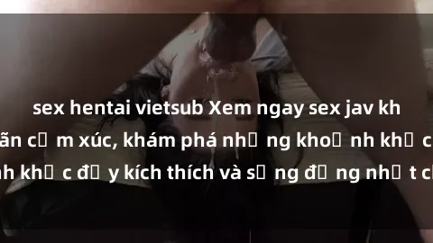 sex hentai vietsub Xem ngay sex jav không che để thỏa mãn cảm xúc, khám phá những khoảnh khắc đầy kích thích và sống động nhất chỉ trong click!