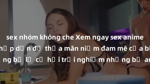 sex nhóm không che Xem ngay sex anime vietsub cực hot và hấp dẫn để thỏa mãn niềm đam mê của bạn! Đừng bỏ lỡ cơ hội trải nghiệm những bộ anime đỉnh cao chỉ có tại đây!