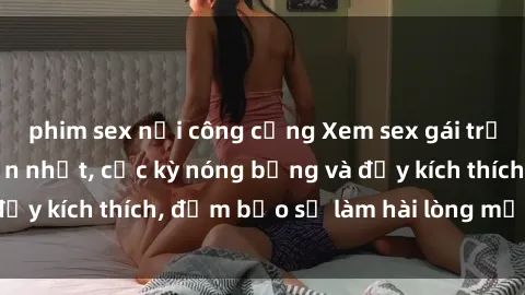 phim sex nơi công cộng Xem sex gái trẻ không che hấp dẫn nhất, cực kỳ nóng bỏng và đầy kích thích, đảm bảo sẽ làm hài lòng mọi người!
