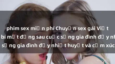 phim sex miễn phí Chuyện sex gái Việt có chồng: Những bí mật đằng sau cuộc sống gia đình đầy nhiệt huyết và cảm xúc