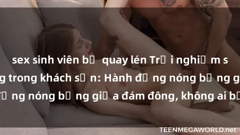 sex sinh viên bị quay lén Trải nghiệm sex sinh viên sôi động trong khách sạn: Hành động nóng bỏng giữa đám đông, không ai bị bỏ lỡ