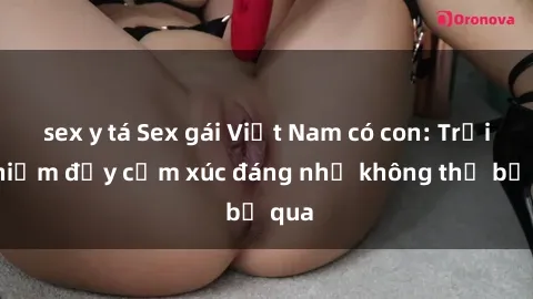 sex y tá Sex gái Việt Nam có con: Trải nghiệm đầy cảm xúc đáng nhớ không thể bỏ qua