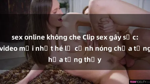 sex online không che Clip sex gây sốc: Loạt video mới nhất hé lộ cảnh nóng chưa từng thấy