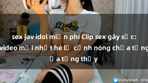 sex jav idol miễn phí Clip sex gây sốc: Loạt video mới nhất hé lộ cảnh nóng chưa từng thấy