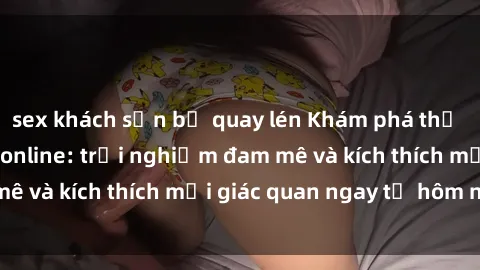 sex khách sạn bị quay lén Khám phá thế giới mới của sex online: trải nghiệm đam mê và kích thích mọi giác quan ngay từ hôm nay!