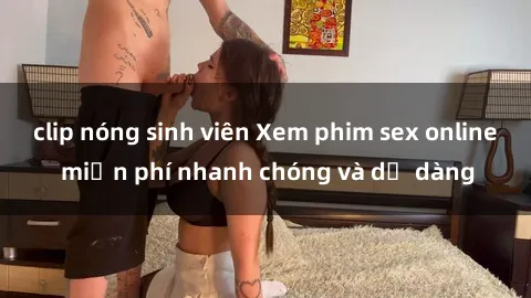 clip nóng sinh viên Xem phim sex online miễn phí nhanh chóng và dễ dàng