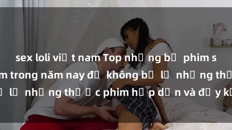 sex loli việt nam Top những bộ phim sex hay nhất nên xem trong năm nay để không bỏ lỡ những thước phim hấp dẫn và đầy kịch tính.