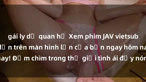 gái ly dị quan hệ Xem phim JAV vietsub mới nhất và hấp dẫn trên màn hình lớn của bạn ngay hôm nay! Đắm chìm trong thế giới tình ái đầy nóng bỏng và kích thích.
