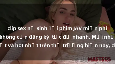 clip sex nữ sinh Tải phim JAV miễn phí chất lượng cao, không cần đăng ký, tốc độ nhanh. Mới nhất và hot nhất trên thị trường hiện nay, cập nhật hàng ngày.