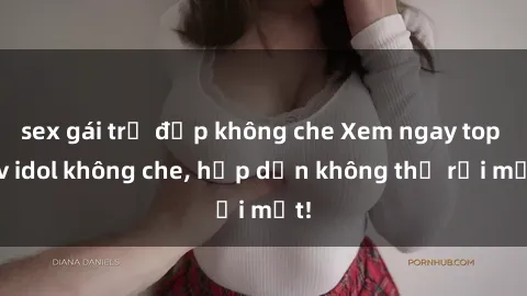 sex gái trẻ đẹp không che Xem ngay top jav idol không che, hấp dẫn không thể rời mắt!