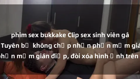 phim sex bukkake Clip sex sinh viên gây sốt mạng xã hội: Tuyên bố không chấp nhận phần mềm gián điệp, đòi xóa hình ảnh trên internet