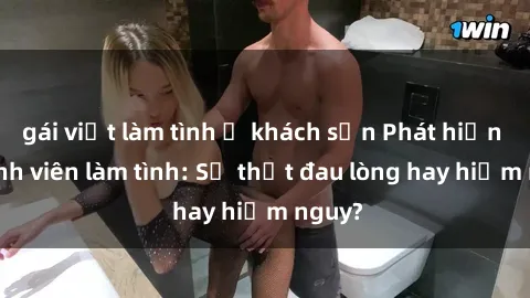 gái việt làm tình ở khách sạn Phát hiện gái sinh viên làm tình: Sự thật đau lòng hay hiểm nguy?