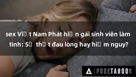 sex Việt Nam Phát hiện gái sinh viên làm tình: Sự thật đau lòng hay hiểm nguy?