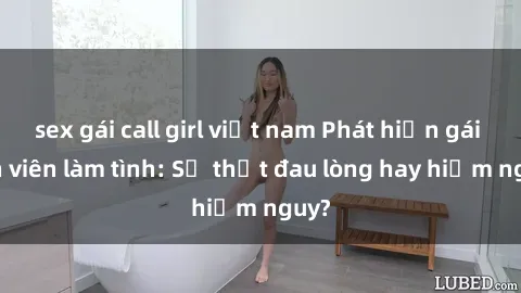 sex gái call girl việt nam Phát hiện gái sinh viên làm tình: Sự thật đau lòng hay hiểm nguy?