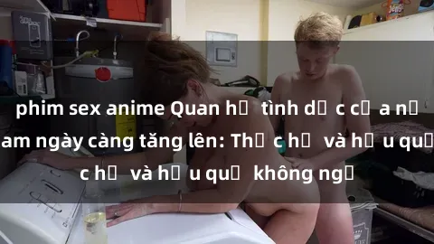 phim sex anime Quan hệ tình dục của nữ sinh Việt Nam ngày càng tăng lên: Thực hư và hậu quả không ngờ