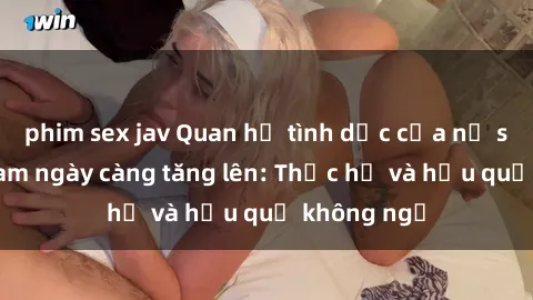 phim sex jav Quan hệ tình dục của nữ sinh Việt Nam ngày càng tăng lên: Thực hư và hậu quả không ngờ