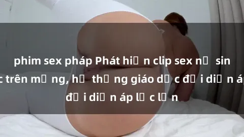 phim sex pháp Phát hiện clip sex nữ sinh gây sốc trên mạng, hệ thống giáo dục đối diện áp lực lớn