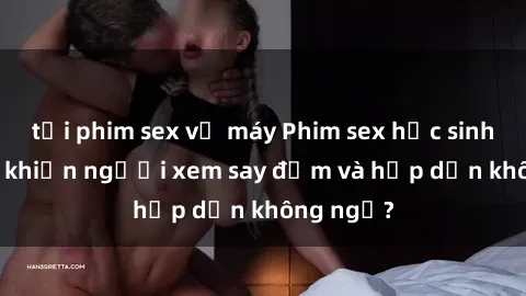 tải phim sex về máy Phim sex học sinh: Điều gì khiến người xem say đắm và hấp dẫn không ngờ?