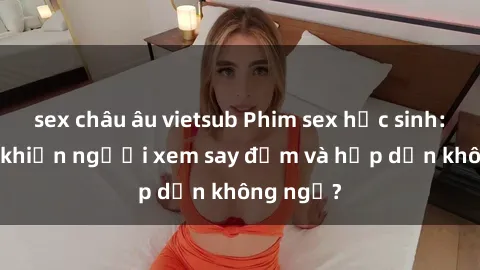 sex châu âu vietsub Phim sex học sinh: Điều gì khiến người xem say đắm và hấp dẫn không ngờ?