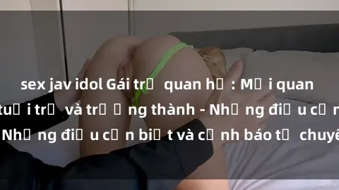 sex jav idol Gái trẻ quan hệ: Mối quan hệ khác biệt giữa tuổi trẻ và trưởng thành - Những điều cần biết và cảnh báo từ chuyên gia