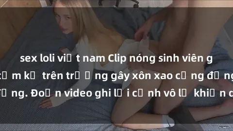 sex loli việt nam Clip nóng sinh viên gây sốc: Hành động cấm kỵ trên trường gây xôn xao cộng đồng. Đoạn video ghi lại cảnh vô lễ khiến dư luận bức xúc.
