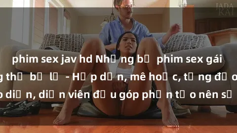 phim sex jav hd Những bộ phim sex gái già đỉnh cao không thể bỏ lỡ - Hấp dẫn, mê hoặc, từng đạo diễn, diễn viên đều góp phần tạo nên sự hấp dẫn, kích thích.