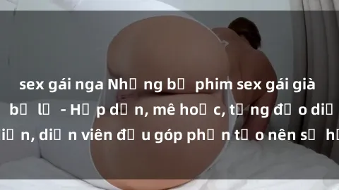 sex gái nga Những bộ phim sex gái già đỉnh cao không thể bỏ lỡ - Hấp dẫn, mê hoặc, từng đạo diễn, diễn viên đều góp phần tạo nên sự hấp dẫn, kích thích.