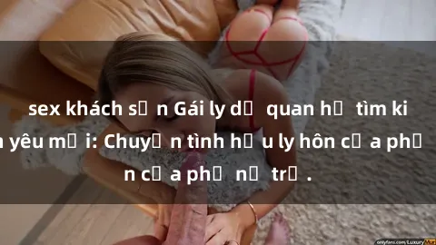 sex khách sạn Gái ly dị quan hệ tìm kiếm tình yêu mới: Chuyện tình hậu ly hôn của phụ nữ trẻ.