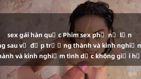 sex gái hàn quốc Phim sex phụ nữ lớn tuổi: Sức hút đằng sau vẻ đẹp trưởng thành và kinh nghiệm tình dục không giới hạn