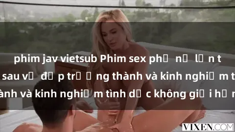 phim jav vietsub Phim sex phụ nữ lớn tuổi: Sức hút đằng sau vẻ đẹp trưởng thành và kinh nghiệm tình dục không giới hạn
