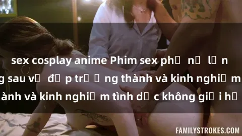 sex cosplay anime Phim sex phụ nữ lớn tuổi: Sức hút đằng sau vẻ đẹp trưởng thành và kinh nghiệm tình dục không giới hạn