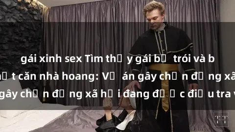 gái xinh sex Tìm thấy gái bị trói và bị hiếp dâm trong một căn nhà hoang: Vụ án gây chấn động xã hội đang được điều tra vào.