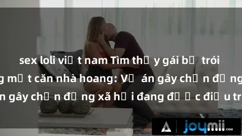 sex loli việt nam Tìm thấy gái bị trói và bị hiếp dâm trong một căn nhà hoang: Vụ án gây chấn động xã hội đang được điều tra vào.