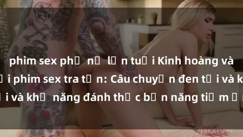phim sex phụ nữ lớn tuổi Kinh hoàng và đầy kích thích với phim sex tra tấn: Câu chuyện đen tối và khả năng đánh thức bản năng tiềm ẩn trong con người