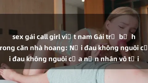 sex gái call girl việt nam Gái trẻ bị hiếp dâm bạo lực trong căn nhà hoang: Nỗi đau không nguôi của nạn nhân vô tội