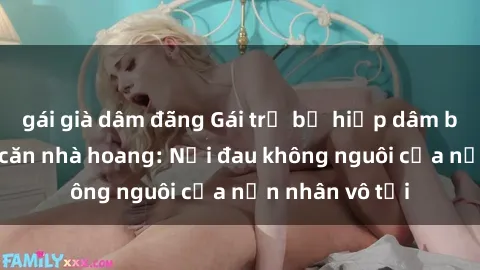 gái già dâm đãng Gái trẻ bị hiếp dâm bạo lực trong căn nhà hoang: Nỗi đau không nguôi của nạn nhân vô tội