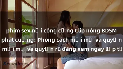 phim sex nơi công cộng Clip nóng BDSM khiến người xem phát cuồng: Phong cách mới mẻ và quyến rũ đáng xem ngay lập tức!