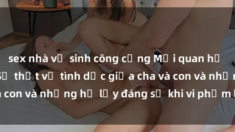 sex nhà vệ sinh công cộng Mối quan hệ giữa cha và con: Sự thật về tình dục giữa cha và con và những hệ lụy đáng sợ khi vi phạm luật pháp.