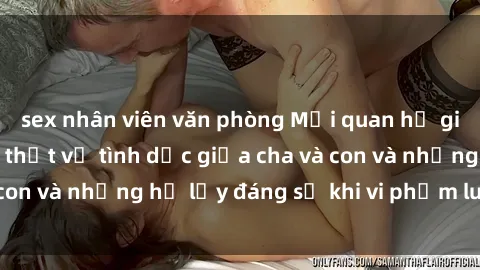 sex nhân viên văn phòng Mối quan hệ giữa cha và con: Sự thật về tình dục giữa cha và con và những hệ lụy đáng sợ khi vi phạm luật pháp.