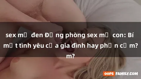 sex mỹ đen Động phòng sex mẹ con: Bí mật tình yêu của gia đình hay phản cảm?