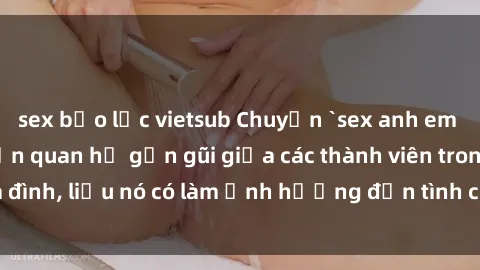 sex bạo lực vietsub Chuyện `sex anh em ruột` - Đề cập đến quan hệ gần gũi giữa các thành viên trong gia đình, liệu nó có làm ảnh hưởng đến tình cảm gia đình hay không?
