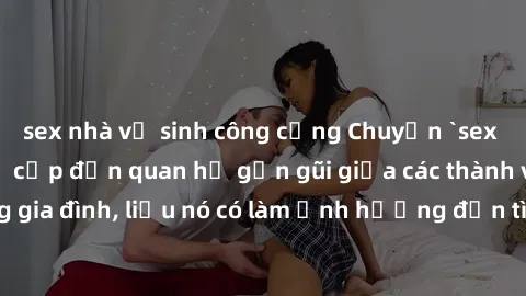 sex nhà vệ sinh công cộng Chuyện `sex anh em ruột` - Đề cập đến quan hệ gần gũi giữa các thành viên trong gia đình, liệu nó có làm ảnh hưởng đến tình cảm gia đình hay không?