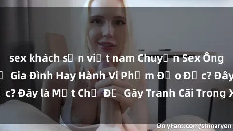 sex khách sạn việt nam Chuyện Sex Ông Cháu: Mối Quan Hệ Gia Đình Hay Hành Vi Phạm Đạo Đức? Đây là Một Chủ Đề Gây Tranh Cãi Trong Xã Hội Hiện Nay.