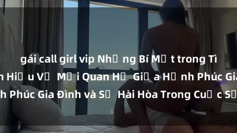 gái call girl vip Những Bí Mật trong Tình Dục Gia Đình: Tìm Hiểu Về Mối Quan Hệ Giữa Hạnh Phúc Gia Đình và Sự Hài Hòa Trong Cuộc Sống Tình Dục