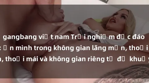 gangbang việt nam Trải nghiệm độc đáo tại sex nhà nghỉ: ẩn mình trong không gian lãng mạn, thoải mái và không gian riêng tư để khuấy động tình ái.