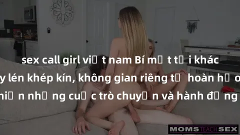 sex call girl việt nam Bí mật tại khách sạn: Phòng quay lén khép kín, không gian riêng tư hoàn hảo để thực hiện những cuộc trò chuyện và hành động không bị người khác phát hiện.