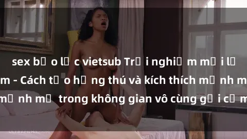 sex bạo lực vietsub Trải nghiệm mới lạ với sex phòng tắm - Cách tạo hứng thú và kích thích mạnh mẽ trong không gian vô cùng gợi cảm và lãng mạn