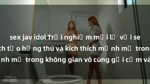 sex jav idol Trải nghiệm mới lạ với sex phòng tắm - Cách tạo hứng thú và kích thích mạnh mẽ trong không gian vô cùng gợi cảm và lãng mạn